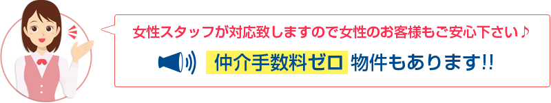 女性スタッフが対応致しますので女性のお客様もご安心ください♪仲介手数料ゼロ物件もあります!