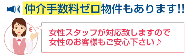 女性スタッフが対応致しますので女性のお客様もご安心ください♪仲介手数料ゼロ物件もあります!