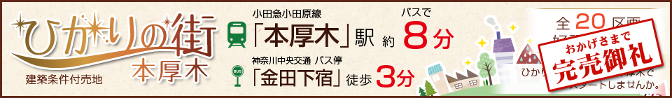 完売御礼!ひかりの街 本厚木 建築条件付売地。小田急小田原線「本厚木」駅バスで約8分。神奈川中央交通 バス停「金田下宿」から徒歩3分。全20区画 ひかり輝く人生をここ本厚木でスタートしませんか。