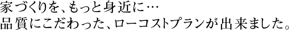 家づくりを、もっと身近に…。品質にこだわった、ローコストプランが出来ました。