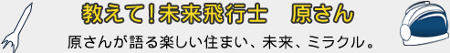 教えて!未来飛行士 原さん 原さんが語る楽しい住まい、未来、ミラクル。